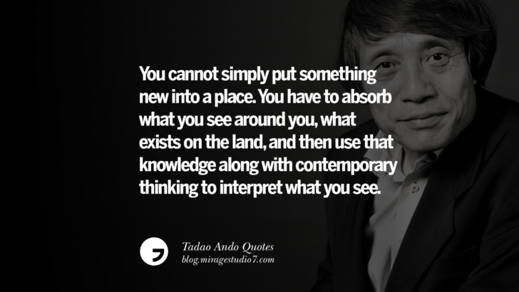 You cannot simply put something new into a place. You have to absorb what you see around you, what exists on the land, and then use that knowledge along with contemporary thinking to interpret what you see. Tadao Ando Quotes On Art, Architecture, Design And Materials